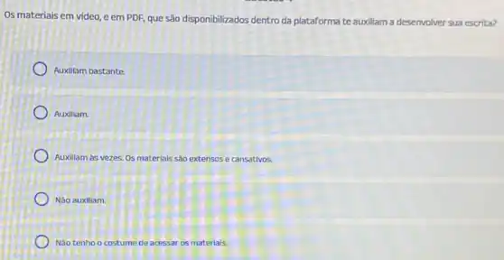 Os materiais em video e em PDF, que são disponibilizados dentro da plataforma te auxiliam a desenvolver sua escrita?
Auxillam bastante
Auxillam.
Auxillam as vezes. Os materials são extensos e cansativos.
Nào auxiliam.
Não tenho o costume de acessar os materials.