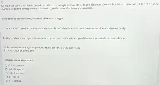 Os materials usados em saúde que nào se utilizam de energia elétrica,isto é, de uso não ativo, são classificados em classes de I, II,III e IV, eque de
maneira respectiva correspondem a:baixo risco, médio risco,alto risco e máximo risco.
Considerando esse contexto, analise as afirmativas a seguir:
1. Sepor acaso o produto se enquadrar em mais de uma classificação de risco, devemos considerar a de maior perigo.
II. Oque determina a regra e classe do risco de um produto é a Indicada pelo fabricante, através de seu uso indicado.
III. Se nào houver indicação no produto, d deverá ser considerado sem riscos.
Ecorreto o quese afirma em:
Selecione uma alternativa:
a) II elli, apenas
b) Ie III, apenas.
Oc) Ie II, apenas.
d) I, IIe III.
e) II apenas