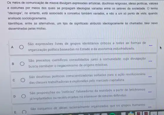 Os meios de comunicação de massa divulgam expressões artisticas, doutrinas religiosas ideias politicas, valores
e costumes por meios dos quais se propagam ideologias variadas entre os setores da sociedade. O termo
"ideologia", no entanto, está associado a conceitos também variados, e não a um so ponto de vista, quando
analisado sociologicamente.
Identifique, entre as alternativas, um tipo de significado atribuido ideologicamente as chamadas fake news
disseminadas pelas midias.
São expressões livres de grupos identitários criticos a todas as formas de __
organização politica baseadas no Estado e da economia industrializada.
São preceitos cientificos consolidados junto à comunidade, cuja divulgação __
busca combater o negacionismo de origens místicas.
São doutrinas politicas conscientizadoras voltadas para a ação revolucionária __
das classes trabalhadoras e exploradas pelo mercado capitalista.
São proposições ou "noticias falseadoras da realidade a partir de fetichismos
já implantados ou recém-criados no interesse de setores definidos.
São conjuntos de ideias racionalmente organizadas que os grupos humanos