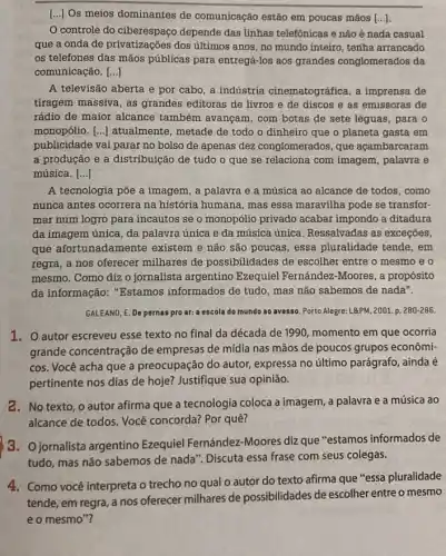 [..] Os meios dominantes de comunicação estão em poucas mãos [ldots ]
controle do ciberespaço depende das linhas telefônicas e não é nada casual
que a onda de privatizações dos últimos anos, no mundo inteiro tenha arrancado
os telefones das mãos públicas para entregá-los aos grandes conglomerados da
comunicação. ()
A televisão aberta e por cabo, a indústria cinematográfica, a imprensa de
tiragem massiva, as grandes editoras de livros e de discos e as emissoras de
rádio de maior alcance também avançam, com botas de sete léguas , para o
monopólio. () atualmente, metade de todo o dinheiro que o planeta gasta em
publicidade vai parar no bolso de apenas dez conglomerados, que açambarcaram
a produção e a distribuição de tudo o que se relaciona com imagem, palavra e
música. ()
A tecnologia põe a imagem, a palavra e a música ao alcance de todos, como
nunca antes ocorrera na história humana, mas essa maravilha pode se transfor:
mar num logro para incautos se o monopólio privado acabar impondo a ditadura
da imagem única, da palavra única e da música única. Ressalvadas as exceções,
que afortunadamente existem e não são poucas, essa pluralidade tende, em
regra, a nos oferecer milhares de possibilidades de escolher entre o mesmo e o
mesmo. Como diz o jornalista argentino Ezequiel Fernández-Moores , a propósito
da informação: "Estamos informados de tudo, mas não sabemos de nada".
GALEANO, E. De pernas pro ar: a escola do mundo ao avesso Porto Alegre: L&PM, 2001.p. 280-286.
1. O autor escreveu esse texto no final da década de 1990 momento em que ocorria
grande concentração de empresas de mídia nas mãos de poucos grupos econômi-
cos. Você acha que a preocupação do autor,expressa no último parágrafo ainda é
pertinente nos dias de hoje? Justifique sua opinião.
2. No texto, o autor afirma que a tecnologia coloca a imagem , a palavra e a música ao
alcance de todos. Você concorda? Por quê?
3.O jornalista argentino Ezequiel Fernández-Moores diz que "estamos informados de
tudo, mas não sabemos de nada". Discuta essa frase com seus colegas.
4. Como você interpreta o trecho no qual o autor do texto afirma que "essa pluralidade
de escolher entre o mesmo