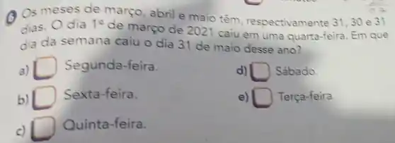 (A) Os meses de março, abril e maio têm respectivame nte 31,30 e 31
dias. Odia 1^circ 
de março de 2021 caiu em uma quarta -feira. Em que
dia da semana caiu o dia 31 de maio desse ano?
a) Segunda -feira.
d) square  Sábado.
b)
Sexta-feira.
e) square  Terça-feira.
c)
Quinta -feira.