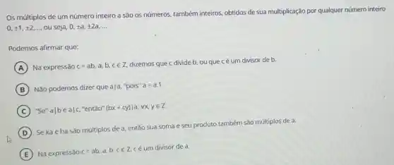 Os múltiplos de um número inteiro a são os números, também inteiros, obtidos de sua multiplicação por qualquer número inteiro
0,pm 1,pm 2,ldots  ou seja, 0, ta , +2a, __
Podemos afirmar que:
A Na expressão c=ab,a,b,cin Z
dizemos que c divide b, ou que cé um divisor de b.
B Não podemos dizer que a|a, "pois" a=a.1
C "Se" avert beavert c,''entaO''(bx+cy)vert a,forall x,yin Z
D
Seka e ha são múltiplos de a então sua soma e seu produto também são múltiplos de a.
E
Na expressão c =ab, a,b,ce Z. cé um divisor de a