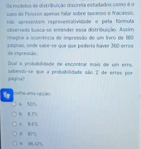 Os modelos de distribuição discreta estudados como é 0
caso de Poisson apenas falar sobre sucesso e fracasso,
não apresentam representatividade e pela fórmula
observada busca-se entender essa distribuição. Assim
imagine a ocorrência de impressão de um livro de 180
páginas, onde sabe-se que que poderia haver 360 erros
de impressão.
Qual a probabilidade de encontrar mais de um erro,
sabendo-se que a probabilidade são 2 de erros por
página?
colha uma opção:
a. 50% 
b. 8,7% 
C. 8,6% 
d. 87% 
e. 86,47%