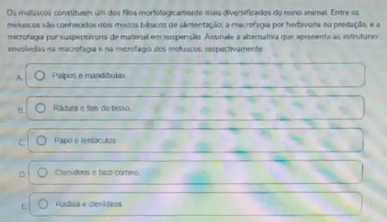 Os moluscos constituem um dos filos morfologicamente mais diversificados do reino animal. Entre os
moluscos são conhecidos dois modos básicos de alimentação, a macrofagia por herbivoria ou predação, e a
microfagia por suspensivoria de material em suspensão Assinale a alternativa que apresenta as estruturas
envolvidas na macrofagia e na microfagia dos moluscos respectivamente:
Palpos e mandibulas
Rádula e fios do bisso.
Papo e tentáculos
Ctenideos e bico cómeo
Rádula e ctenideos