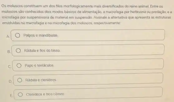 Os moluscos constituem um dos filos morfologicamente mais diversificados do reino animal.Entre os
moluscos são conhecidos dois modos bảsicos de alimentação,macrofagia por herbivoria ou predação, e a
microfagia por suspensivoria de material em suspensão. Assinale a alternativa que apresenta as estruturas
envolvidas na macrofagia e na microfagia dos moluscos respectivamente:
Palpos e mandibulas
Radula e fios do bisso
Papo e tentáculos
Radula e ctenideos
Ctenideos e bico cômeo.