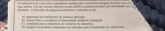 Os momentos de crise como a pandemia causada pelo coronavírus atingem de modo mais evie
mais pobres. Um dos fatores indicativos para definir a pobreza extrema está relacionado com a
alimentar. O indicador de segurança alimentar é referente ao (a)
A) segurança nos transportes de insumos agricolas.
B) acesso fisico e econômico à alimentação saudável e adequada.
C) condições para a reabertura do comércio de alimentos.
D) limpeza de produtos comprados em mercados para a eliminação do coronavirus.