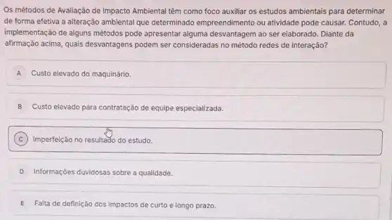 Os métodos de Avaliação de Impacto Ambiental têm como foco auxiliar os estudos ambientais para determinar
de forma efetiva a alteração ambiental que determinado empreendimento ou atividade pode causar.Contudo, a
implementação de alguns métodos pode apresentar alguma desvantagem ao ser elaborado. Diante da
afirmação acima, quais desvantagens podem ser consideradas no método redes de interação?
A Custo elevado do maquinário. A
B Custo elevado para contratação de equipe especializada.
C Imperfeição no resultado do estudo.
D Informações duvidosas sobre a qualidade.
E Falta de definição dos impactos de curto e longo prazo.