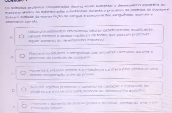 Os métodos probidos considerados doping visam aumentar o desempenho esportivo ou
mascarar efeitos de determinadas substâncias durante o processo de controle de dopagem
Sobre o método de manipulação de sangue e componentes sanguíneos assinale a
alternativa correta
Utiliza procedimentos envolvendo células geneticamente modificadas.
A
células normais e acidos nucleicos de forma que possam promover
algum aumento do desempenho esportivo.
Mascara ou adultera a integridade das amostras coletadas durante o
B.	processo de controle de dopagem
Aumenta a pressáo arterial e a trequência cardiaca para promover uma
C
mehor recuperação entre as provas.
Tem por objetivo promover 0 aumento da captação e transporte de
D	oxigenio para os tecidos para melhoria do desempenho esportivo
E
renovaçáo celular.
Promove o aumento da sintese proteica da celua permtindo uma maior