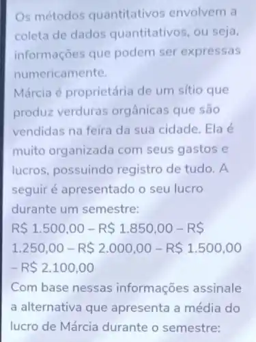 Os métodos quantitati vos envolvem a
coleta de dados quantitativos, ou seja,
informações que podem ser expressas
numericamente.
Márcia é proprietária de um sítio que
produz verduras orgânicas que são
vendidas na feira da sua cidade Ela é
muito organizada com seus gastos e
lucros, possuindo registro de tudo . A
seguir é apresentado o seu lucro
durante um semestre:
R 1.500,00-R 1.850,00-R 
1.250,00-R 2.000,00-R 1.500,00
-R 2.100,00
Com base nessas informaç es assinale