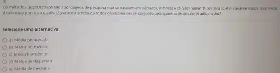 Os métodos quantitativos são abordagens de pesquisa que se baseiam em números métricas e cálculos matemáticos para coletar e analisar dados Qual média
é calculada por meio da divisão entre a adição de todos os valores de um conjunto pela quantidade de valores adicionados?
Selecione uma alternativa:
a) Média ponderada
b) Média aritmética
c) Média harmônica
d) Média de dispersão
e) Média de mediana