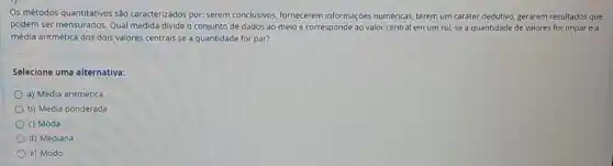 Os métodos quantitativos são caracterizados por: serem conclusivos, fornecerem informações numéricas, terem um caráter dedutivo, gerarem resultados que
podem ser mensurados. Qual medida divide o conjunto de dados ao meio e corresponde ao valor central em um rol se a quantidade de valores for impare a
média aritmética dos dois valores centrais se a quantidade for par?
Selecione uma alternativa:
a) Média aritmética
b) Média ponderada
c) Moda
d) Mediana
e) Modo