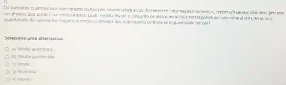 Os métodos quantitativos São caracterizados por:serem conclusivos fornecerem informações numéricas, terem um caráter dedutivo, gerarem
resultados que podem ser mensurados. Qual medida divide o conjunto de dados ao meio e corresponde ao valor central em um rol, se a
quantidade de valores for impar e a média aritmética dos dois valores centrais se a quantidade for par?
Selecione uma alternativa:
a) Média aritmética
b) Média ponderada
c) Moda
d) Mediana
e) Modo