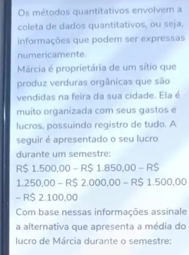 Os métodos quantitativos envolvem a
coleta de dados quantitativos, ou seja,
informações que podem ser expressas
numerican nente.
Márcia é proprietária de um sítio que
produz verduras orgânicas que são
vendidas na feira da sua cidade. Ela é
muito organizada com seus gastos e
lucros, possuindo registro de tudo. A
seguiré apresentado o seu lucro
durante um semestre:
R 1.500,00-R 1.850,00-R 
1.250,00-R 2.000,00-R 1.500,00
-R 2.100,00
Com base nessas informações assinale
a alternativa que apresenta a média do