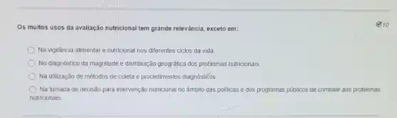 Os muitos usos da avaliação nutricional tem grande relevância, exceto em:
Na vigilância alimentare nutricional nos differentes ciclos da vida.
No diagnóstico da magnitude e distribuição geográfica dos problemas nutricionais.
Na utilização de métodos de coleta e procedimentos diagnósticos.
Na tomada de decisão para intervenção nutricional no âmbito das politicas e dos programas públicos de combate aos problemas
nutricionais
10