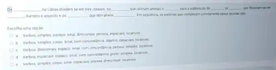 Os __ na Libras dividem-se em trés classes os __ que utilizam apenas o __ para a elaboração do __ os __ que flerionam-se em
__ numero e aspecto e os __ que têm afixos __ Em sequencia, as palawras que completam cometamente essas lacunas salo:
Escolha uma opção
a.
Verbos, simples, espaço, sinal direcionals, pessoa, espaciais, localivos
b.
Verbos, simples, corpo, sinal com concordâncle, objetos. espaciars locativos
c
Verbos, direcionais, espaço, sinal com concordáncia, pessoa, simples locativos
d
Verbos, espaciais, espaço, sinal com concordancia, gesto, simples locativos
e. Verbos, simples, corpo sinal, espaciais, pessoa, direcionals locativos