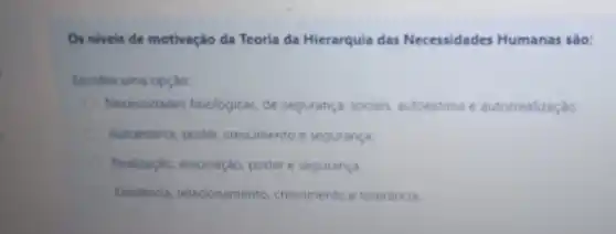 Os niveis de motivação da Teoria da Hierarquia das Necessidades Humanas sào:
Escolha uma opção:
Necessidades fisiológicas, de segurança, sociais autoestima e autorrealização
Autoestima, poder crescimento e segurança
Realização, associação poder e segurança.
Existencia relacionamento crescimento e tolerancia