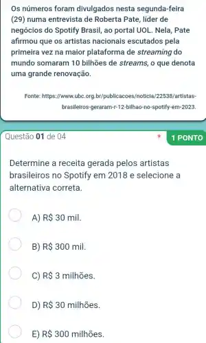 Os números foram divulgados nesta segunda-feira
(29) numa entrevista de Roberta Pate , líder de
negócios do Spotify Brasil, ao portal UOL . Nela, Pate
afirmou que os artistas nacionais escutados pela
primeira vez na maior plataforma de streaming do
mundo somaram 10 bilhões de streams , o que denota
uma grande renovação.
Questão 01 de 04
Determine a receita gerada pelos artistas
brasileiros no Spotify em 2018 e selecione a
alternativa correta.
A) R 30mil
B) R 300mil
C) R 3milhtilde (o)es
D) R 30milhtilde (o)es
E) R 300milhtilde (o)es