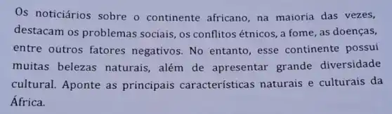 Os noticiários sobre o continente africano , na maioria das vezes,
destacam os problemas sociais , os conflitos étnicos , a fome, as doenças,
entre outros fatores negativos . No entanto, esse continente possui
muitas belezas naturais, além de apresentar grande diversidade
cultural. Aponte as principais característica s naturais e culturais da
África.