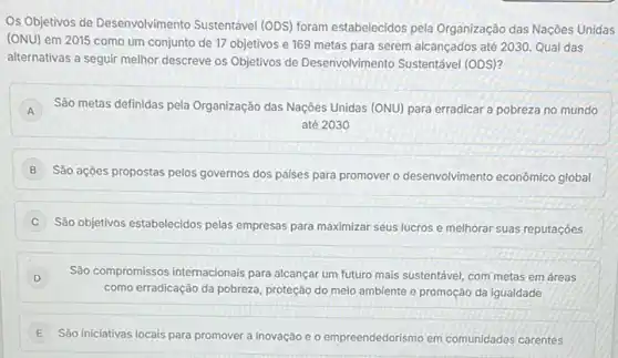 Os Objetivos de Desenvolvimento Sustentável (ODS) foram estabelecidos pela Organização das Nações Unidas
(ONU) em 2015 como um conjunto de 17 objetivos e 169 metas para serem alcançados até 2030. Qual das
alternativas a seguir melhor descreve os Objetivos de Desenvolvimento Sustentável (ODS)?
A São metas definidas pela Organização das Naçôes Unidas (ONU) para erradicar a pobreza no mundo
até 2030
B
Sào ações propostas pelos governos dos paises para promover o desenvolvimento econômico global
C
Sào objetivos estabelecidos pelas empresas para maximizar seus lucros e melhorar suas reputaçóes
D São compromissos internacionais para alcançar um futuro mais sustentável, com metas em áreas
como erradicação da pobreza proteção do meio ambiente e promoção da igualdade
E
São iniciativas locais para promover a inovação e o empreendedorismo em comunidades carentes