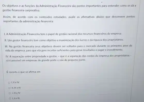 Os objetivos e as funções da Administração Financeira são pontos importantes para entender como se dá a
gestão financeira corporativa.
Assim, de acordo com os conteúdos estudados, avalie as afirmativas abaixo que descrevem pontos
importantes da administração financeira:
1. AAdministração Financeira temo papel de gestão racional dos recursos financeiros da empresa.
II. Um gestor financeiro tem como objetivo a maximização dos lucros e da riqueza dos proprietários.
III. Na gestão financeira seus objetivos devem ser voltados para o mercado durante os primeiros anos de
vida da empresa, para que ela gere receitas suficientes para gerar resultados e pagar o investimento.
IV. A separação entre propriedade e gestão - que é a separação das contas da empresa dos proprietários -
só é possivel em empresas de grande porte e não de pequeno porte.
É correto o que se afirma em
I,II eIV.
II, III e IV.
I,III e IV.
I, II e III.