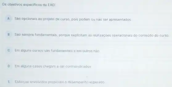 Os objetivos especificos da EAD:
A Sáo opcionais ao projeto de curso, pois podem ou não ser apresentados.
B Sào sempre fundamentais, porque explicitam as realizaçōes operacionais do conteúdo do curso.
C Em alguns cursos são fundamentais e em outros nào.
D Em alguns casos chegam a ser contraindicados.
E Esforços envolvidos propiciam o desempenho esperado.