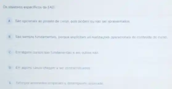 Os objetivos especificos da EAD:
A Sao opcionais ao projeto de curso, pois podem ou nào ser apresentados.
B Sào sempre fundamentais porque explicitam as realizaçoes operacionais do conteúdo do curso
Em alguns cursos sào fundamentais e em outros nào.
D Em alguns casos chegam a ser contraindicados.
E Esforços envolvidos propiciam desempenho esperado.