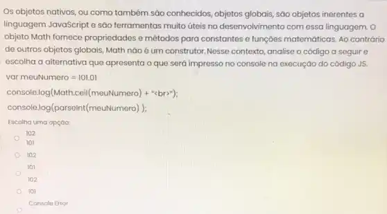 Os objetos nativos, ou como também são conhecidos, objetos globais, são objetos inerentes a
linguagem JavaScript e são ferramentas muito úteis no desenvolvimento com essa linguagem. O
objeto Math fornece propriedades e métodos para constantes e funções matemáticas. Ao contrário
de outros objetos globais Math não é um construtor.Nesse contexto , analise o código a seguir e
escolha a alternativa que apresenta o que será impresso no console na execução do código JS.
var meuNumero=101.01
console.log(Math.ceil (meuNumero)+"lt brr")
console.log(parselnt (meuNumero))
Escolha uma opçáo:
102
101
102
101
102
101
Console Error