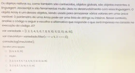 Os objetos nativos ou como também são conhecidos, objetos globais, são objetos inerentes a
linguagem Javascript e são ferramentas muito úteis no desenvolvimento com essa linguagem. O
objeto Arrayé um desses objetos, sendo usado para armazenar vários valores em uma única
variável. O parâmetro de uma Array pode ser uma lista de strings ou inteiros. Nesse contexto,
analise o código a seguir e escolha a alternativa que responde o que será impresso no console na
execução do código JS?
vor variedcoled=[1,2,3,4,5,6,7,8,9,10,11,12,13,14,15];
varmeuvetor=vcriedode.filter(v=gt % % 3===0)
console log(meuvetor)
Escolha uma opção:
[3,6,9,12,15]
myArr.
[1,2,3,4,5,6,7,8,9,10,11,12,13,14,15]
[1,2,4,5,7,8,10,11,13,14]
8.