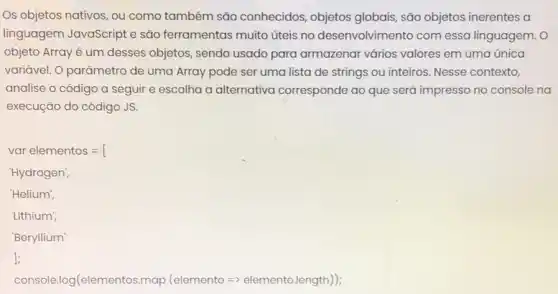 Os objetos nativos, ou como também são conhecidos, objetos globais, são objetos inerentes a
linguagem JavaScript e são ferramentas muito úteis no desenvolvim ento com essa linguagem. 0
objeto Array é um desses objetos, sendo usado para armazenar vários valores em uma única
variável. O parāmetro de uma Array pode ser uma lista de strings ou inteiros. Nesse contexto,
analise o código a seguir e escolha a alternativa corresponde ao que será impresso no console na
execução do código JS.
varelementos=
"Hydrogen",
'Helium',
'Lithium',
'Beryllium'
];
console.log(elementos map (elemento =elemento.length));