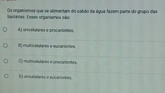 Os organismos que se alimentam do sabão da água fazem parte do grupo das
bactérias. Esses organismos são:
A) unicelulares e procariontes.
B) multicelulares e eucariontes.
C) multicelulares e procariontes.
D) unicelulares e eucariontes.