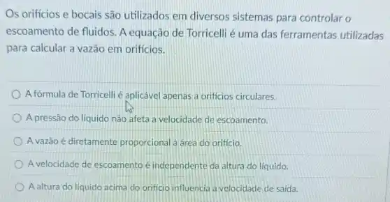 Os orificios e bocais são utilizados em diversos sistemas para controlar o
escoamento de fluidos. A equação de Torricelli é uma das ferramentas utilizadas
para calcular a vazão em orificios.
A fórmula de Torricell é aplicável apenas a orificios circulares.
A pressão do liquido não afeta a velocidade de escoamento.
A vazão é diretamente proporcional a area do orificio
A velocidade de escoamento é independente da altura do liquido
A altura do líquido acima do orificio influencia a velocidade de saida.