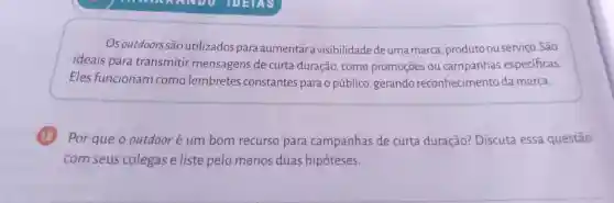 Os outdoors são utilizados para aumentar visibilidade deuma marca ,produto ouserviço . São
ideais para transmitir mensagens de curta duração ,como promoçōes ou campanhas especificas.
Eles funcionam como lembretes constantes para o público gerando reconhecimento da marca.
12
Por que o outdoor é um bom recurso para campanhas de curta duração?Discuta essa questão
com seus colegas e liste pelo menos duas hipóteses.