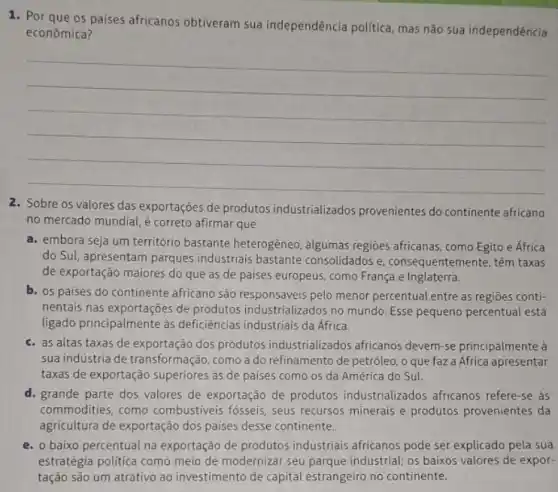 os paises africanos obtiveram sua independência politica mas não sua independência
econômica?
__
2. Sobre os valores das exportações de produtos industrializados provenientes do continente africano
no mercado mundial, é correto afirmar que
a. embora seja um território bastante heterogêneo, algumas regioes africanas, como Egito e África
do Sul, apresentam parques industriais bastante consolidados e, consequentem ente, têm taxas
de exportação maiores do que as de paises europeus, como França e Inglaterra.
b. os paises do continente africano são responsáveis pelo menor percentual entre as regiōes conti-
nentais nas exportaçoes de produtos industrializados no mundo. Esse pequeno percentual está
ligado principalmente às deficiências industriais da Africa.
c. as altas taxas de exportação dos produtos industrializados africanos devem-se principalmente à
sua induistria de transformação como a do refinamento de petróleo, o que faz a Africa apresentar
taxas de exportação superiores as de países como 05 da América do Sul.
d. grande parte dos valores de exportação de produtos industrializados africanos refere-se às
commodities, como combustiveis fósseis, seus recursos minerais e produtos provenientes da
agricultura de exportação dos paises desse continente.
e. 0 baixo percentual na exportação de produtos industriais africanos pode ser explicado pela sua
estratégia politica como meio de modernizar seu parque industrial; os baixos valores de expor-
tação são um atrativo ao investimento de capital estrangeiro no continente.