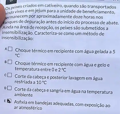 Os peixes criados em cativeiro, quando são transportados
unda vivos e em jejum para a unidade de beneficiamento,
bermanecem por aproximadamente doze horas nos
fanques de depuração antes do início do processo de abate.
Ainda na área de recepção , os peixes são submetidos a
insensibilização.Caracteriza-se como um método de
insensibilização:
A
Choque térmico em recipiente com água gelada a 5
{}^circ C
Choque térmico em recipiente com água e gelo e
temperatura entre Oe 2^circ C
Corte da cabeçae posterior lavagem em água
resfriada a 10^circ C
Corte da cabeçae sangria em água na temperatura
ambiente
Asfixia em bandejas adequadas com exposição ao
ar atmosférico