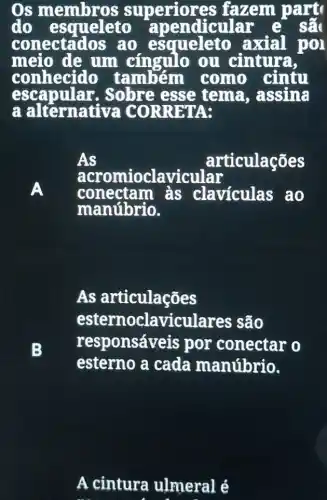 OS periores fazem part
do esqueleto apendicular e sẽ
conectad os ao esqueleto axial pol
meio de um cingulo ou cintura,
conhecido também como cintu
escap ular. Sobre esse e tema, assina
a alternativa CORRETA:
A
As	articulações
conectam às claviculas ao
acromioclavicular
manúbrio.
B
As articulações
esternoclavicu lares são
responsáveis por conectar o
esterno a cada manúbrio.
A cintura ulmeral é