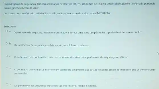 Os perímetros de segurança também chamados perímetros táticos, são temas de relativa simplicidade, porém de suma importância
para o gerenciamento de crises.
Com base no conteúdo do módulo 3 eda afirmação acima, assinale a alternativa INCORRETA:
Select one:
a. Operímetro de segurança externo é destinado a formar uma zona tampão entre o perímetro interno e o público.
b. Os perimetros de segurança ou táticos são dois: Interno e externo.
C O isolamento do ponto critico executa-se através dos chamados perímetros de segurança ou táticos.
d. Operimetro de segurança interno é um cordão de isolamento que circula no ponto critico formando o que se denomina de
zona estéril.
e
Os perímetros de segurança ou táticos são três:Interno, médio e externo.