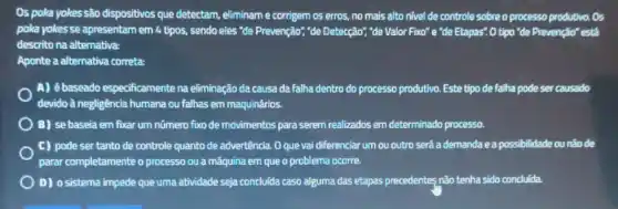 Os poka yokes-são dispositivos que detectam, eliminame corrigem os erros, no mais alto nivel de controle sobre o processo produtivo. Os
poka yokesse apresentam em 4 tipos, sendo eles "de Prevenção","de Detecção", "de Valor Fixo"e "de Etapas". 0 tipo "de Prevenção" está
descrito na alternativa:
Aponte a alternativa correta:
A) ébaseado especificamente na eliminação da causa da falha dentro do processo produtivo. Este tipo de falha pode ser causado
devido à negligência humana ou fallhas em maquinários.
) B) se baseia em fixar um nümero fixo de movimentos para serem realizados em determinado processo.
C) pode ser tanto de controle quanto de advertência. O que vai diferenciar um ou outro será a demanda e a possibilidade ou não de
parar completamente o processo ou a máquina em que o problema ocorre.
D) o sistema impede que uma atividade seja concluida caso alguma das etapas precedentes não tenha sido concluida.