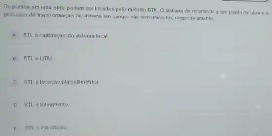 Os pontos em uma obra podem ser locados pelo método RTK. O sistema de referencia a ser usado na obra e o
processo de transformação de sistema em campo sao denominados respectivamente:
A STL e calibração do sistema local.
B STL OUTM
C STL e locaçào planialtimétrica.
D STL e loteamento.
E STL e translaçào.