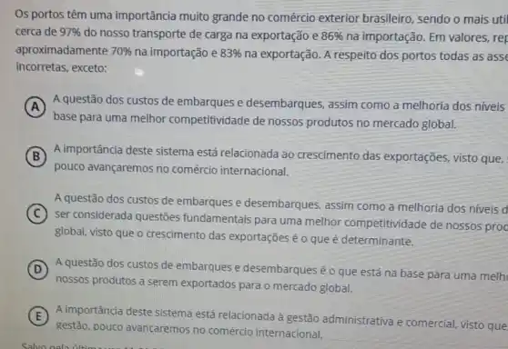 Os portos têm uma importância muito grande no comércio exterior brasileiro , sendo o mais uti
cerca de 97%  do nosso transporte de carga na exportação e 86%  na importação. Em valores, rep
aproximadamente 70%  na importação e 83%  na exportação. A respeito dos portos todas as asse
incorretas, exceto:
A A questão dos custos de embarques e desembarques, assim como a melhoria dos niveis
A
base para uma melhor competitividade de nossos produtos no mercado global.
B A importância deste sistema está relacionada ao crescimento das exportações, visto que,
pouco avançaremos no comércio internacional.
A questão dos custos de embarques e desembarques, assim como a melhoria dos niveis d
C
ser considerada questões fundamentais para uma melhor competitividade de nossos proc
global, visto que o crescimento das exportações é o que é determinante.
D A questão dos custos de embarques e desembarques é o que está na base para uma melh
nossos produtos a serem exportados para o mercado global.
E A importância deste sistema está relacionada à gestão administrativa e comercial, visto que
gestão, pouco avancaremos no comércio internacional.