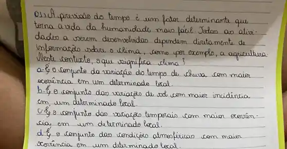 Os) A previsão do tempo é um fator determinante que torna a vida da humanidade mais fácil. Jedas as atividades a verem desenvolvidos dependem diretamente de informacão sobre o clima, como por exemplo, a agricultura. Nleste contesto, que significa clima?
a-  o conjunto da variacão do tempo de chuva com maior acoraência em um determinado local.
b.  o conjunto das variacés de sal com maior incidéncia em um determinado local.
c.  o conjunto das variacés temporais com maior exorência em um determinado local.
d.  o conjunto das condicés atmosféricas com maior corência em um diterminado local.