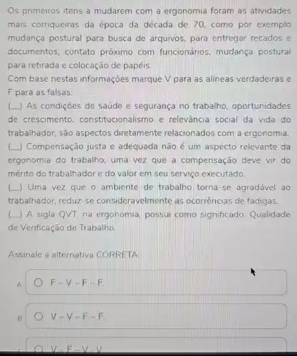 Os primeiros itens a mudarem com a ergonomia foram as atividades
mais corriqueiras da época da década de 70. como por exemplo
mudança postural para busca de arquivos, para entregar recados e
documentos, contato próximo com funcionários, mudança postural
para retirada e colocação de papéis.
Com base nestas informações marque V para as alíneas verdadeiras e
F para as falsas:
(L) As condições de saúde e segurança no trabalho , oportunidades
de crescimento constitucionalismo e relevância social da vida do
trabalhador, são aspectos diretamente relacionados com a ergonomia.
(L) Compensação justa e adequada não é um aspecto relevante da
ergonomia do trabalho , uma vez que a compensação deve vir do
mérito do trabalhador e do valor em seu serviço executado.
() Uma vez que o ambiente de trabalho torna-se agradável ao
trabalhador, reduz-se consideravelmente as ocorrências de fadigas.
( ) A sigla QVT, na ergonomia possui como significado:Qualidade
de Verificação de Trabalho.
Assinale a alternativa CORRETA:
A
F-V-FEE
B
v-v-F-F.
V-E-V