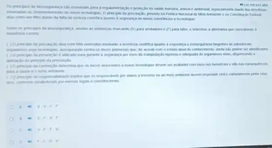 Os principios de biossegurança são essenciais para a regulamentação e proteção da saúde humana, animal e ambiental especialmente diante das incertezas
4) Ler em vozalta
associadas ao desenvolvimento de novas tecnologias. O principio da precaução, previsto na Politica Nacional do Meio Ambiente e na Constituição Federal,
atua como um filtro diante da talta de certeza cientifica quanto à segurança de novas substâncias e tecnologias
Sobre os principios da biossegurança, analise as sentenças marcando (V) para verdadeiro e (F) para falso e selecione a alternativa que corresponde a
sequência correta
( ) 0 principio da precaução atua com fitro normativo mediante a incerteza cientifica quanto a segurança e consequência tangentes as substâncias.
organismos elou tecnologias assegurando contra os riscos potenciais que, de acordo com o estado atual do conhecimento, ainda não podem ser identificados
( ) Oprincipio da prevenção é utilizado para garantir a segurança por meio da maniputação rigorosa e adequada de organismos vivos, dispensando a
aplicação do principio da precaução
( ) Oprincipio da contenção determina que os riscos associados a novas tecnologias devem ser avaliados com base nos beneficios e não nas consequências
para a saúde e o meio ambiente
( ) 9 principio da responsabilidade implica que os responsáveis por danos a terceiros ou ao meio ambiente devem responder civil e criminalmente pelos seus
atos, conforme estabelecido por normas legais e constitucionals
A	V-V-F -F
B	V-F.V.F
c	V.F.F
D	F.F.v