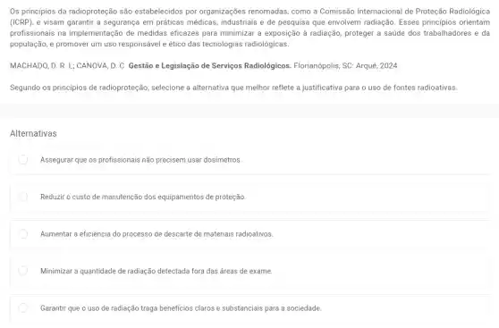 Os princípios da radioproteção são estabelecidos por organizações renomadas, como a Comissão Internacional de Proteção Radiológica
(ICRP), e visam garantir a segurança em práticas médicas, industriais e de pesquisa que envolvem radiação. Esses principios orientam
profissionais na implementação de medidas eficazes para minimizar a exposição à radiação, proteger a saúde dos trabalhadores e da
população, e promover um uso responsável e ético das tecnologias radiológicas.
MACHADO, D. R. L;CANOVA, D. C. Gestão e Legislação de Serviços Radiológicos. Florianópolis, SC Arqué, 2024.
Segundo os princípios de radioproteção, selecione a alternativa que melhor reflete a justificativa para o uso de fontes radioativas.
Alternativas
Assegurar que os profissionais não precisem usar dosímetros.
Reduzir o custo de manutenção dos equipamentos de proteção.
Aumentar a eficiência do processo de descarte de materiais radioativos.
Minimizar a quantidade de radiação detectada fora das áreas de exame.
Garantir que o uso de radiação traga benefícios claros e substanciais para a sociedade.