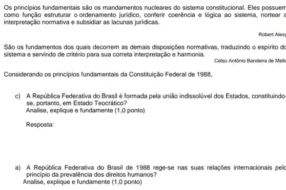 Os princípios fundamentais são os mandamentos nucleares do sistema constitucional. Eles possuem
como estruturar o ordenamento conferir coerência e lógica ao sistema , nortear =
interpretação normativa e subsidiar as lacunas jurídicas.
Robert Alex)
São os fundamentos dos quais decorrem as demais disposições normativas , traduzindo o espírito do
sistema e servindo de critério para sua correta interpretação e harmonia.
Celso Antônio Bandeira de Mello
Considerando os princípios fundamentais da Constituição Federal de 1988,
c) A República Federativa do Brasil é formada pela união indissolúvel dos Estados, constituindo-
se, portanto, em Estado Teocrático?
Analise, explique e fundamente (1,0 ponto)
a) A República Federativa do Brasil de 1988 rege-se nas suas relações internacionais pelc
princípio da prevalência dos direitos humanos?
Analise, explique e fundamente (1,0 ponto)