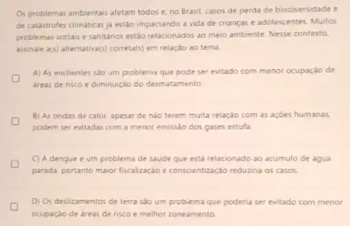 Os problemas ambientais afetam todos e, no Brasil casos de perda de biodiversidade e
de catastrofes climaticas ja estão impactando a vida de crianças e adolescentes Muitos
problemas sociais e sanitarios estão relacionados ao meio ambiente. Nesse contexto,
assinale a(s) alternativa(s) correta(s) em relação ao tema
A) As enchentes sao um problema que pode ser evitado com menor ocupaçǎo de
D
areas de risco e diminuição do desmatamento
B) As ondas de calor, apesar de nào terem muita relação com as acóes humanas.
podem ser evitadas com a menor emissáo dos gases estufa
C) A dengue é um problema de saude que está relacionado ao acumulo de agua
parada. portanto maior fiscalização e conscientização reduzina os casos.
D) Os deslizamentos de terra são um problema que poderia ser evitado com menor
L
ocupação de areas de risco e melhor zoneamento.