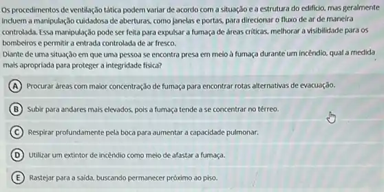 Os procedimentos de ventilação tática podem variar de acordo com a situação e a estrutura do edificio, mas geralmente
induem a manipulação cuidadosa de aberturas, como janelas e portas, para direcionar o fluxo de ar de maneira
controlada. Essa manipulação pode ser feita para expulsar a fumaça de áreas criticas, melhorar a visibilidade para os
bombeiros e permitir a entrada controlada de ar fresco.
Diante de uma situação em que uma pessoa se encontra presa em meio à fumaça durante um incêndio, qual a medida
mais apropriada para proteger a integridade física?
A Procurar areas com maior concentração de fumaça para encontrar rotas alternativas de evacuação.
B Subir para andares mais elevados, pois a fumaça tende a se concentrar no térreo.
C Respirar profundamente pela boca para aumentar a capacidade pulmonar.
D Utilizar um extintor de incêndio como meio de afastar a fumaça.
Rastejar para a saida buscando permanecer próximo ao piso.