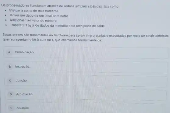 Os processadores funcionam através de ordens simples e básicas tais como:
Efetuar a soma de dois números.
Mover um dado de um local para outro.
Adicionar 1 ao valor do número.
Transferir 1 byte de dados da memória para uma porta de saida.
Essas ordens são transmitidas ao hardware para serem interpretadas e executadas por meio de sinais elétricos
que representam o bit 0 ou o bit 1, que chamamos formalmente de:
A Combinação.
B Instrução
Junção
D Arrumação.
E Atuação.