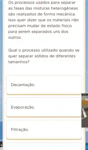 Os processos usados para separar
as fases das misturas heterogêneas
são realizados de forma mecânica
Isso quer dizer que os materiais não
precisam mudar de estado físico
para serem separados uns dos
outros.
Qual o processo utilizado quando se
quer separar sólidos de diferentes
tamanhos?
Decantação.
Evaporação.
Filtração.