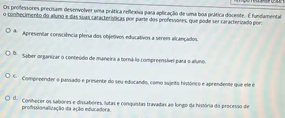 Os professores precisam desenvolver uma prática reflexiva para aplicação de uma boa prática docente. É fundamental
conhecimento do aluno e das suas caracteristicas por parte dos professores que pode ser caracterizado por:
a. Apresentar consciência plena dos objetivos educativos a serem alcançados.
b. Saber organizar o conteúdo de maneira a torná-lo compreensivel para o aluno.
C. Compreender o passado e presente do seu educando como sujeito histórico e aprendente que eleé
d sabores e dissabores, lutas e conquistas travadas ao longo da história do processo de
profissionalização da ação educadora.