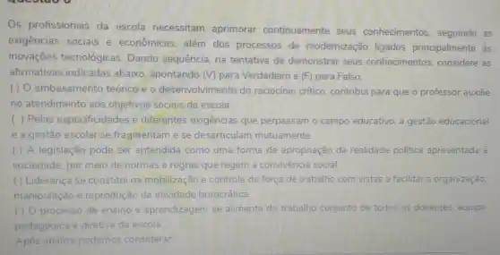 Os profissionais da escola necessitam aprimorar continuamente seus conhecimentos seguindo as
exigências sociais e econômicas, além dos processos de modernização ligados principalmente às
inovações tecnológicas Dando sequência, na tentativa de demonstrar seus conhecimentos considere as
afirmativas indicadas abaixo, apontando (V)para Verdadeiro e (F) para Falso.
() O embasamento teórico e o desenvolvimento do raciocínio critico, contribui para que o professor auxilie
no atendimento aos objetivos sociais da escola.
( ) Pelas especificidades e diferentes exigencias que perpassam o campo educativo, a gestão educacional
e a gestão escolar se fragmentam e se desarticulam mutuamente.
( ) A legislação pode ser entendida como uma forma de apropriação da realidade politica apresentada à
sociedade, por meio de normas e regras que regem a convivència social.
() Liderança se constitui na mobilização e controle da força de trabalho com vistas a facilitar a organização,
manipulação e reprodução da atividade burocrática.
( ) O processo de ensino e aprendizagem se alimenta do trabalho conjunto de todos as docentes, equipe
pedagógica e diretiva da escola
Após análise podemos considerar: